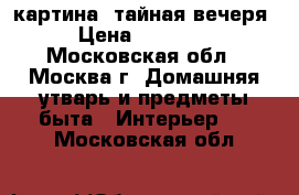 картина -тайная вечеря › Цена ­ 15 000 - Московская обл., Москва г. Домашняя утварь и предметы быта » Интерьер   . Московская обл.